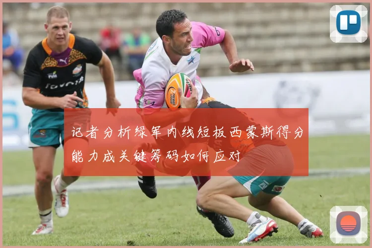 记者分析绿军内线短板西蒙斯得分能力成关键筹码如何应对