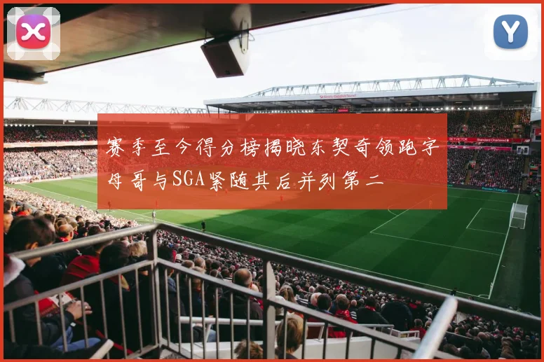 赛季至今得分榜揭晓东契奇领跑字母哥与SGA紧随其后并列第二