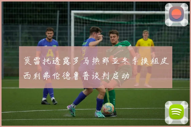 莫雷托透露罗马热那亚冬季换租皮西利弗伦德鲁普谈判启动