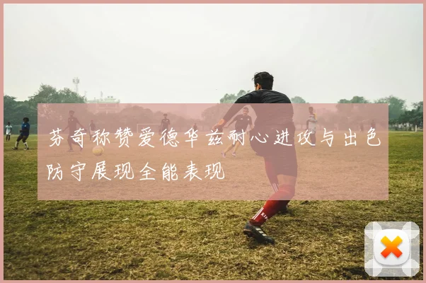 芬奇称赞爱德华兹耐心进攻与出色防守展现全能表现