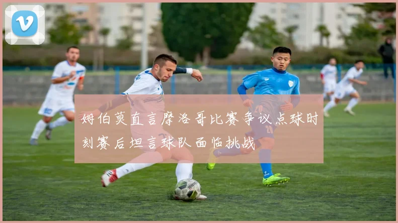 姆伯莫直言摩洛哥比赛争议点球时刻赛后坦言球队面临挑战