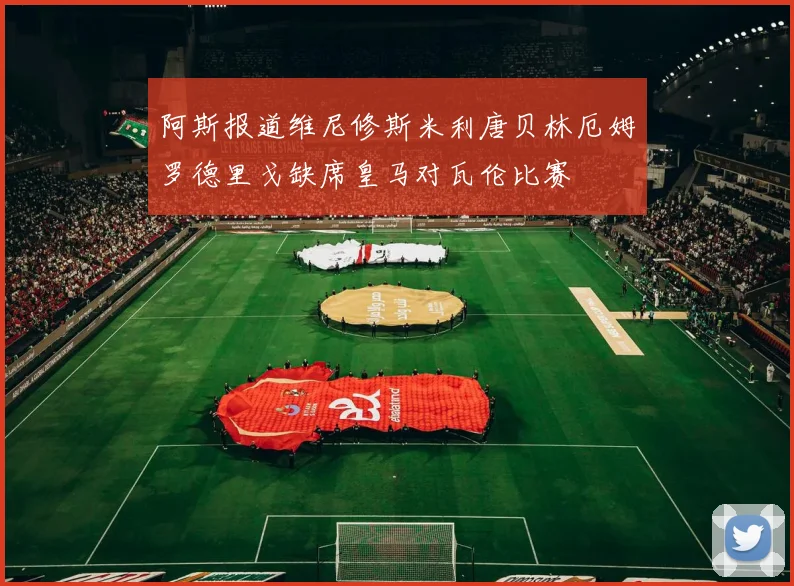 阿斯报道维尼修斯米利唐贝林厄姆罗德里戈缺席皇马对瓦伦比赛