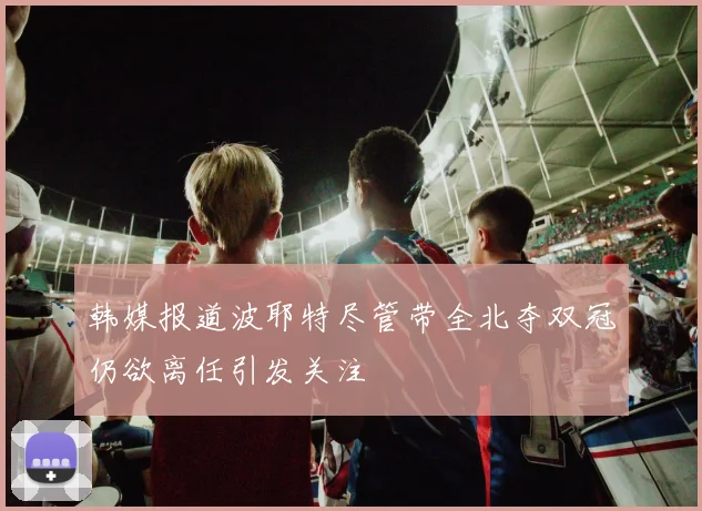 韩媒报道波耶特尽管带全北夺双冠仍欲离任引发关注