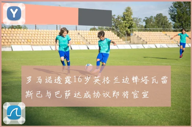 罗马诺透露16岁英格兰边锋塔瓦雷斯已与巴萨达成协议即将官宣