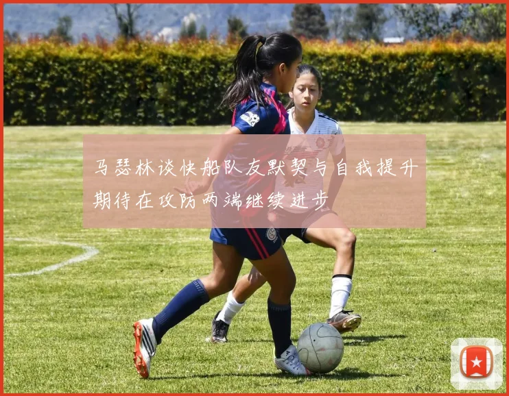 马瑟林谈快船队友默契与自我提升期待在攻防两端继续进步