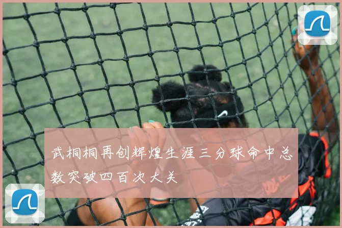 武桐桐再创辉煌生涯三分球命中总数突破四百次大关