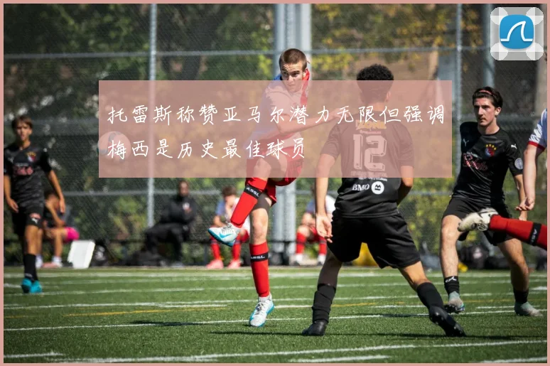 托雷斯称赞亚马尔潜力无限但强调梅西是历史最佳球员