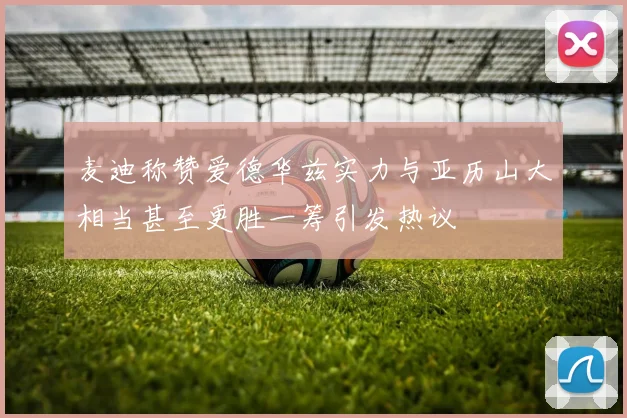 麦迪称赞爱德华兹实力与亚历山大相当甚至更胜一筹引发热议