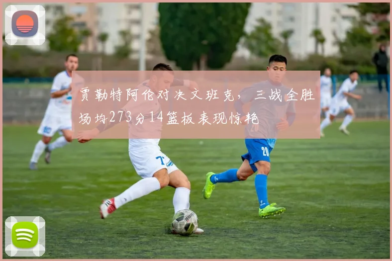 贾勒特阿伦对决文班克，三战全胜场均273分14篮板表现惊艳