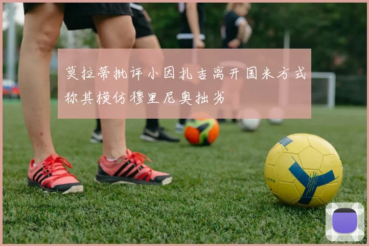 莫拉蒂批评小因扎吉离开国米方式称其模仿穆里尼奥拙劣