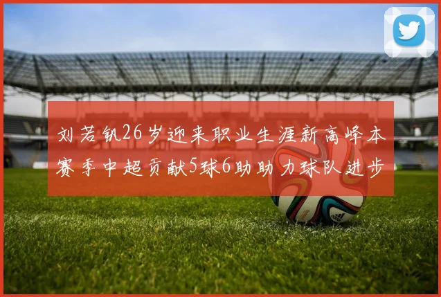 刘若钒26岁迎来职业生涯新高峰本赛季中超贡献5球6助助力球队进步