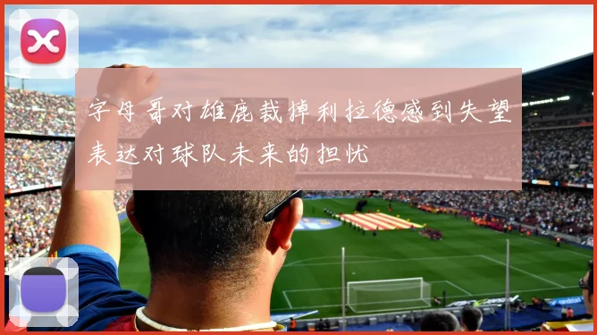 字母哥对雄鹿裁掉利拉德感到失望表达对球队未来的担忧
