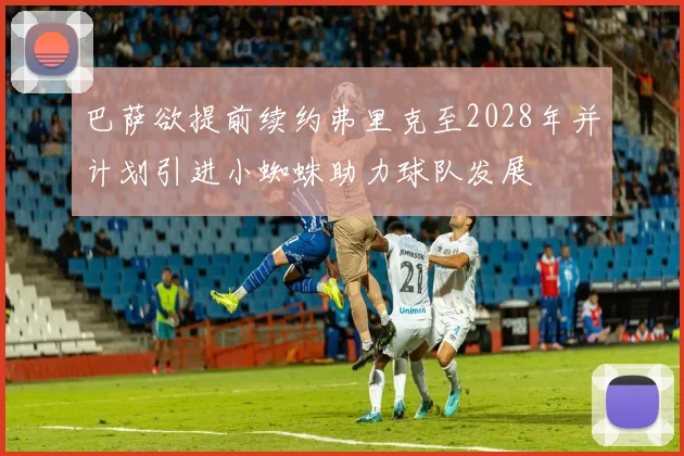 巴萨欲提前续约弗里克至2028年并计划引进小蜘蛛助力球队发展