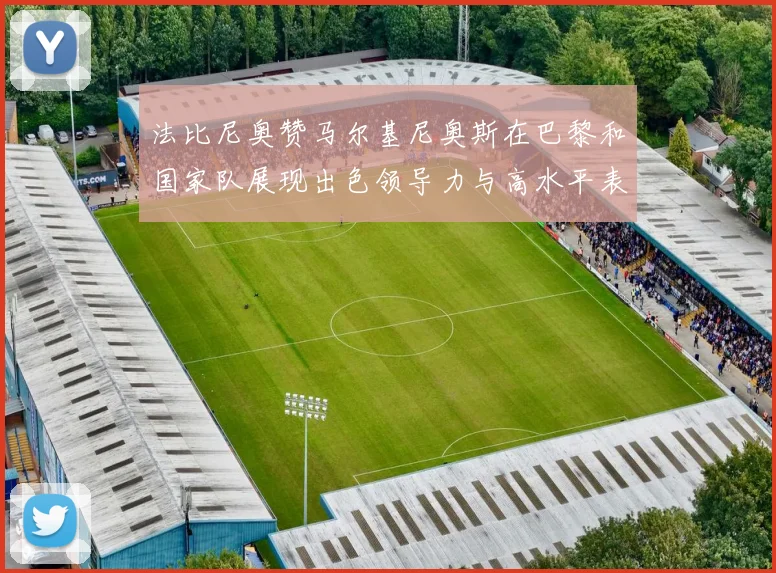 法比尼奥赞马尔基尼奥斯在巴黎和国家队展现出色领导力与高水平表现