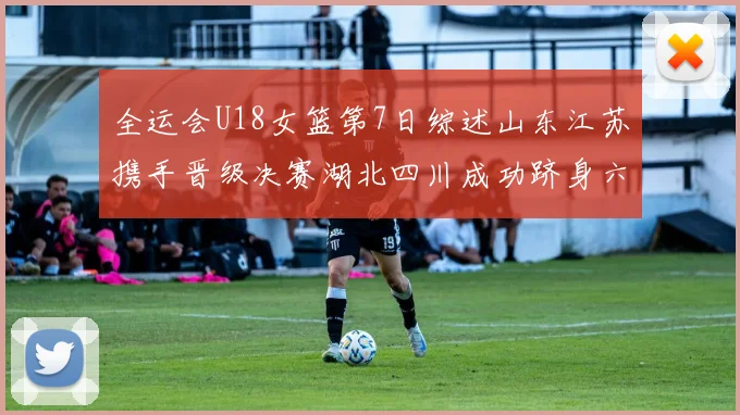 全运会U18女篮第7日综述山东江苏携手晋级决赛湖北四川成功跻身六强