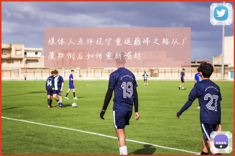 媒体人点评辽宁重返巅峰之路从广厦跌倒后如何重新崛起