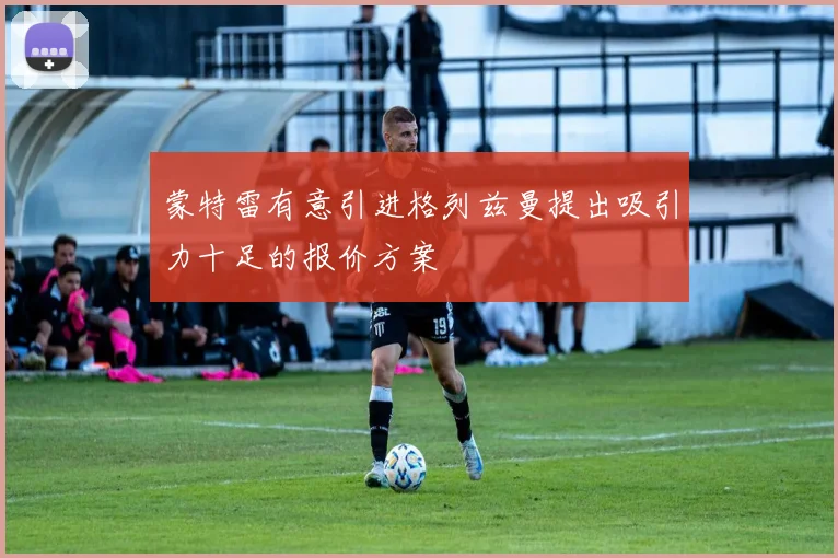 蒙特雷有意引进格列兹曼提出吸引力十足的报价方案