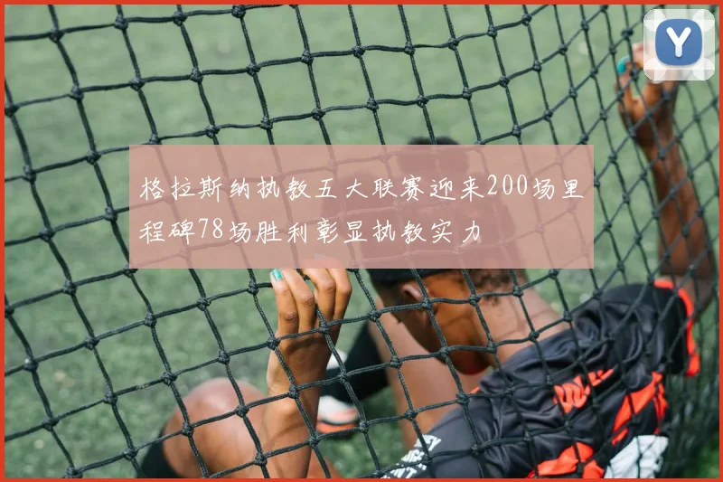 格拉斯纳执教五大联赛迎来200场里程碑78场胜利彰显执教实力