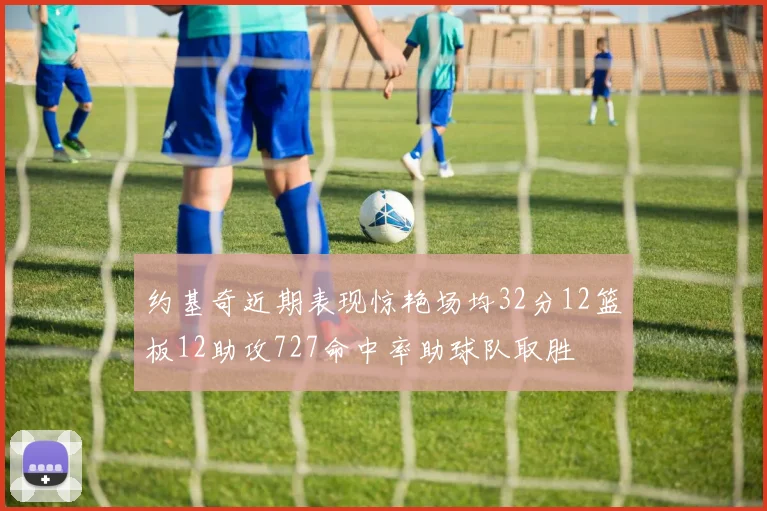 约基奇近期表现惊艳场均32分12篮板12助攻727命中率助球队取胜