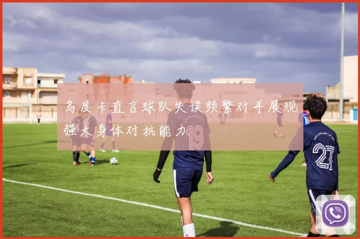 乌度卡直言球队失误频繁对手展现强大身体对抗能力