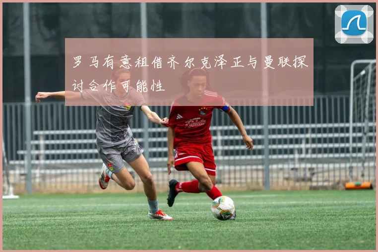 罗马有意租借齐尔克泽正与曼联探讨合作可能性