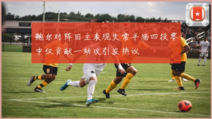 鲍尔对阵旧主表现失常半场四投零中仅贡献一助攻引发热议