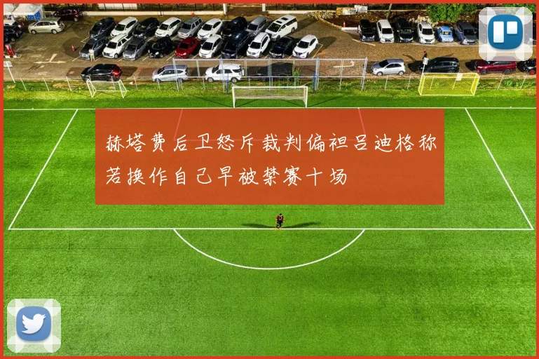 赫塔费后卫怒斥裁判偏袒吕迪格称若换作自己早被禁赛十场