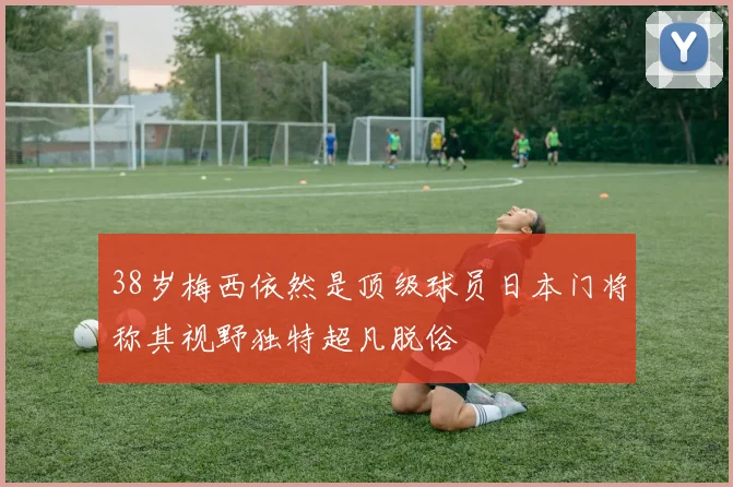 38岁梅西依然是顶级球员日本门将称其视野独特超凡脱俗