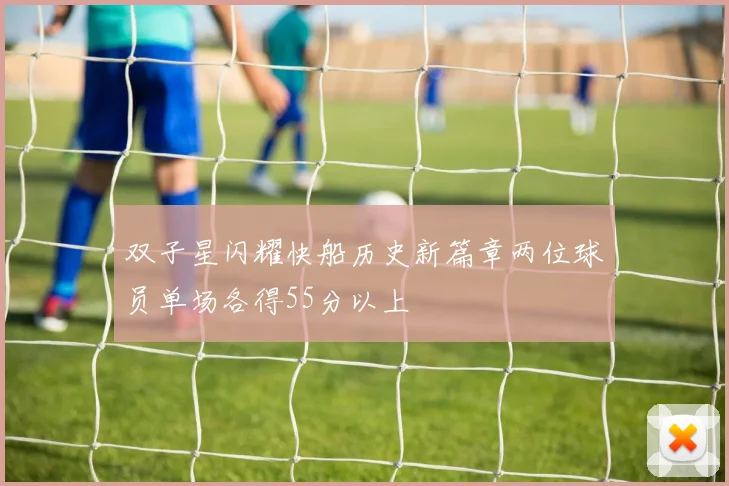 双子星闪耀快船历史新篇章两位球员单场各得55分以上