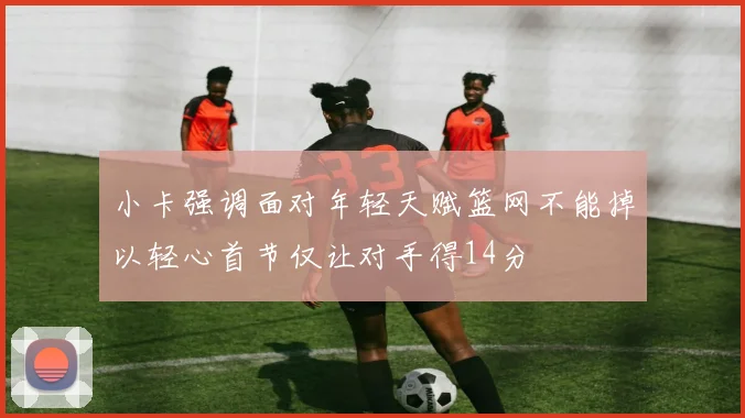 小卡强调面对年轻天赋篮网不能掉以轻心首节仅让对手得14分