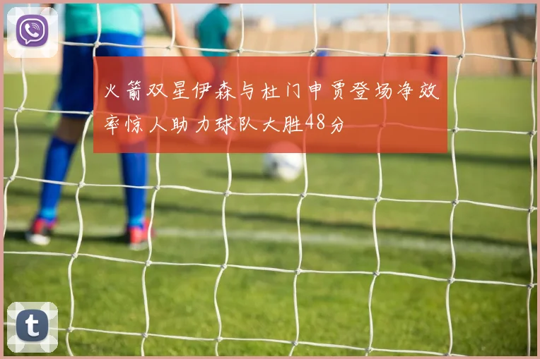 火箭双星伊森与杜门申贾登场净效率惊人助力球队大胜48分