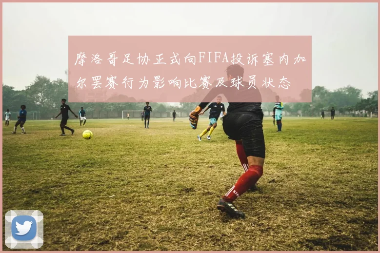 摩洛哥足协正式向FIFA投诉塞内加尔罢赛行为影响比赛及球员状态