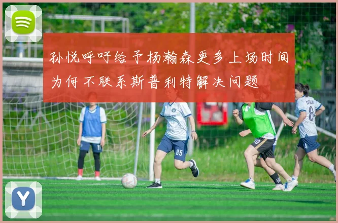 孙悦呼吁给予杨瀚森更多上场时间为何不联系斯普利特解决问题