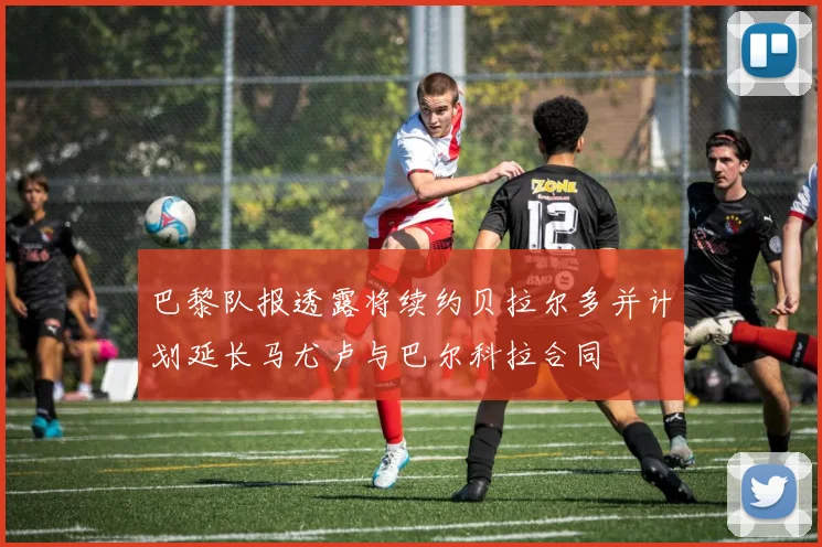 巴黎队报透露将续约贝拉尔多并计划延长马尤卢与巴尔科拉合同