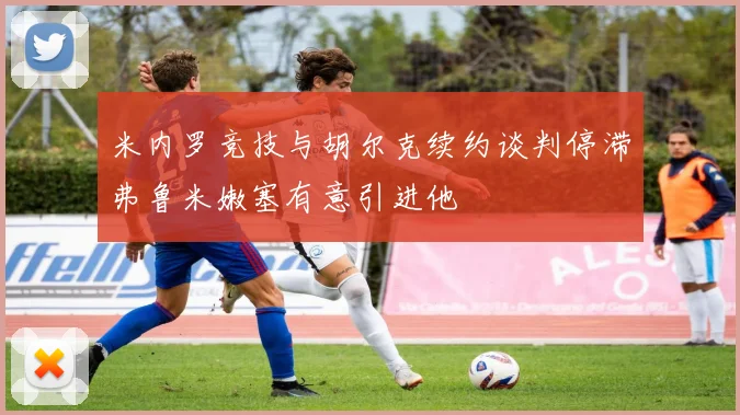 米内罗竞技与胡尔克续约谈判停滞弗鲁米嫩塞有意引进他