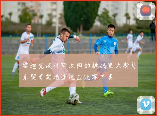 雷迪克谈对阵太阳的挑战里夫斯与东契奇需迅速适应比赛节奏