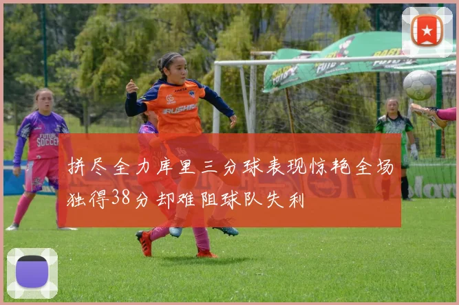 拼尽全力库里三分球表现惊艳全场独得38分却难阻球队失利