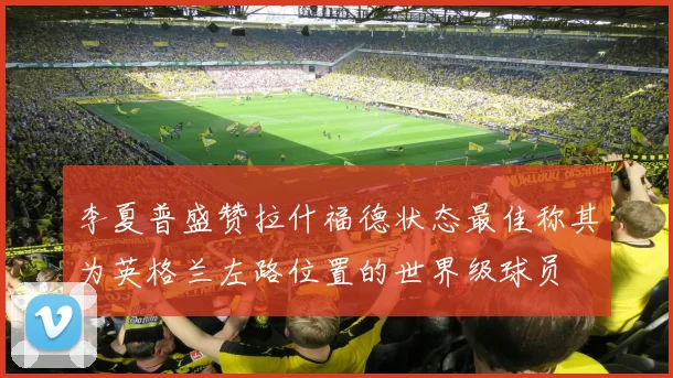 李夏普盛赞拉什福德状态最佳称其为英格兰左路位置的世界级球员