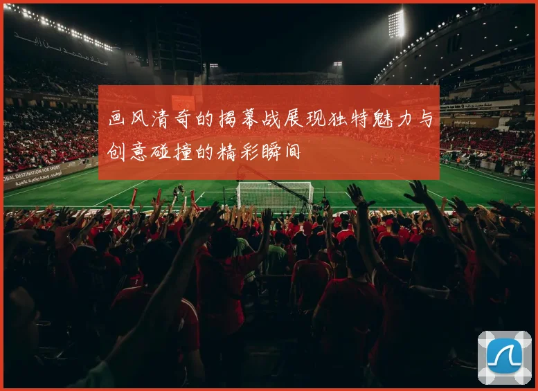 画风清奇的揭幕战展现独特魅力与创意碰撞的精彩瞬间